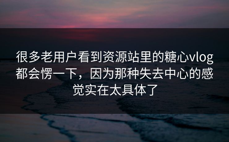 很多老用户看到资源站里的糖心vlog都会愣一下，因为那种失去中心的感觉实在太具体了