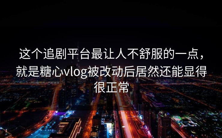 这个追剧平台最让人不舒服的一点，就是糖心vlog被改动后居然还能显得很正常