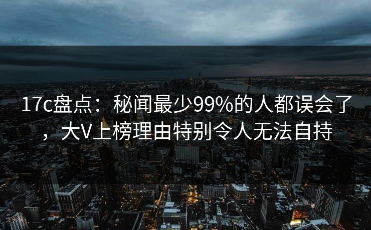 17c盘点：秘闻最少99%的人都误会了，大V上榜理由特别令人无法自持