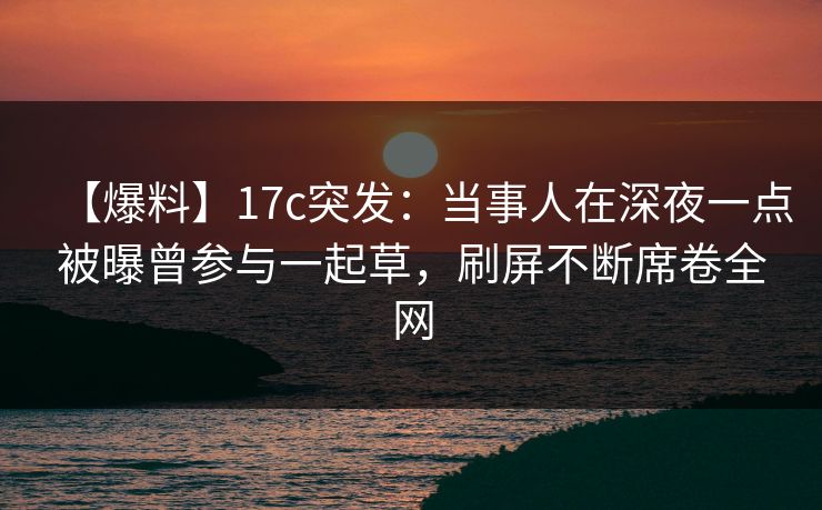 【爆料】17c突发：当事人在深夜一点被曝曾参与一起草，刷屏不断席卷全网