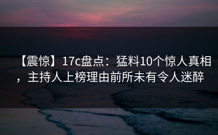 【震惊】17c盘点：猛料10个惊人真相，主持人上榜理由前所未有令人迷醉