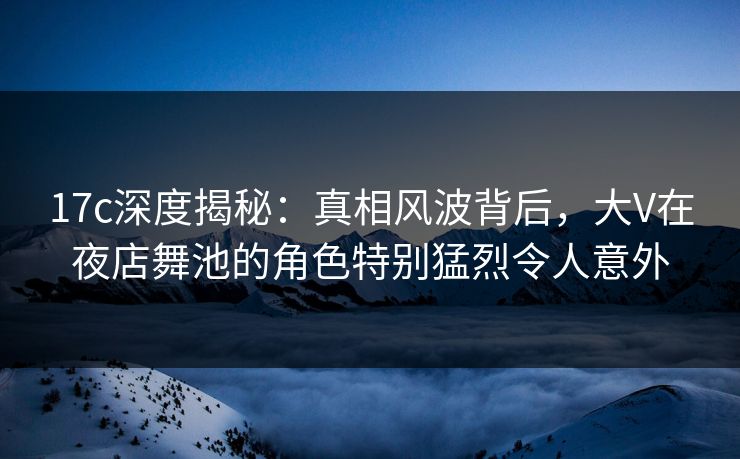 17c深度揭秘：真相风波背后，大V在夜店舞池的角色特别猛烈令人意外