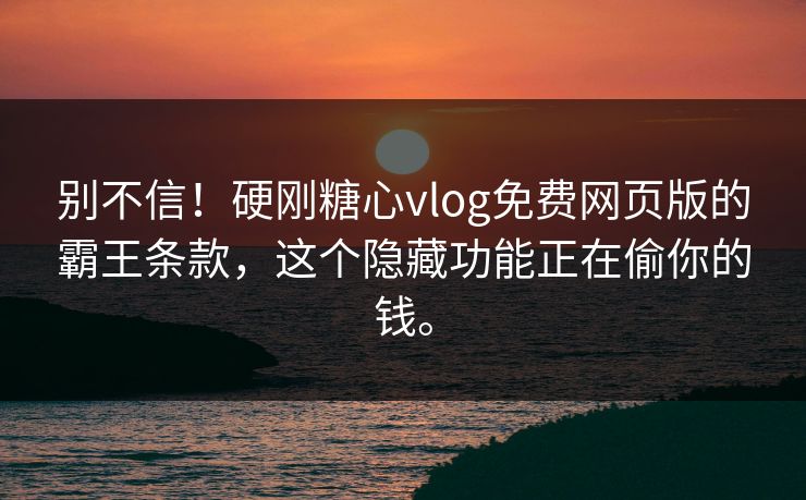 别不信！硬刚糖心vlog免费网页版的霸王条款，这个隐藏功能正在偷你的钱。