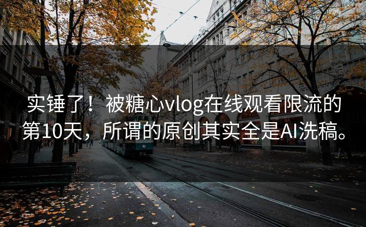 实锤了！被糖心vlog在线观看限流的第10天，所谓的原创其实全是AI洗稿。