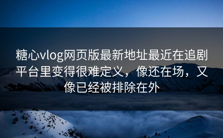 糖心vlog网页版最新地址最近在追剧平台里变得很难定义，像还在场，又像已经被排除在外