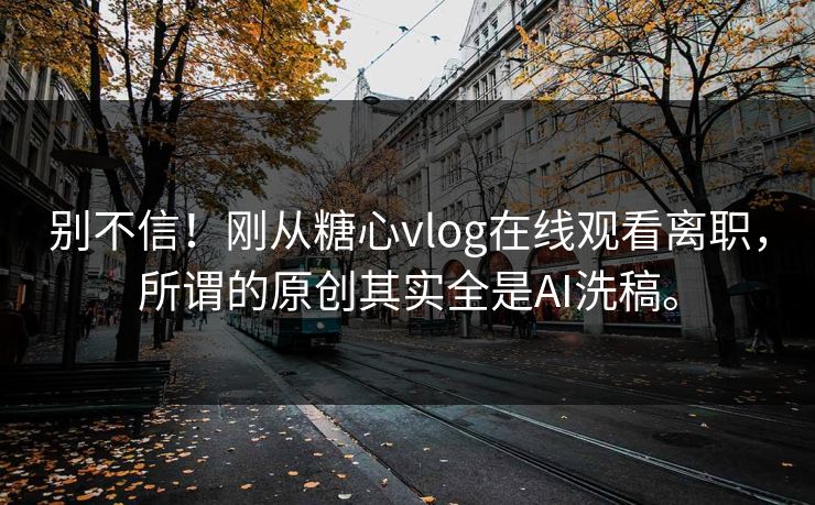 别不信！刚从糖心vlog在线观看离职，所谓的原创其实全是AI洗稿。