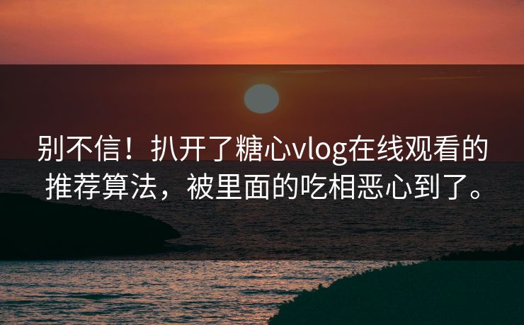 别不信！扒开了糖心vlog在线观看的推荐算法，被里面的吃相恶心到了。