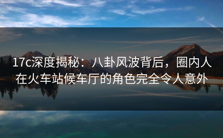 17c深度揭秘：八卦风波背后，圈内人在火车站候车厅的角色完全令人意外