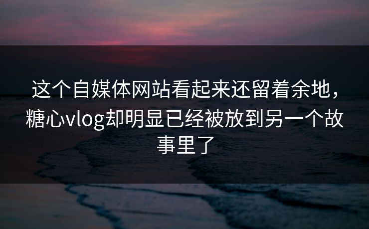 这个自媒体网站看起来还留着余地，糖心vlog却明显已经被放到另一个故事里了