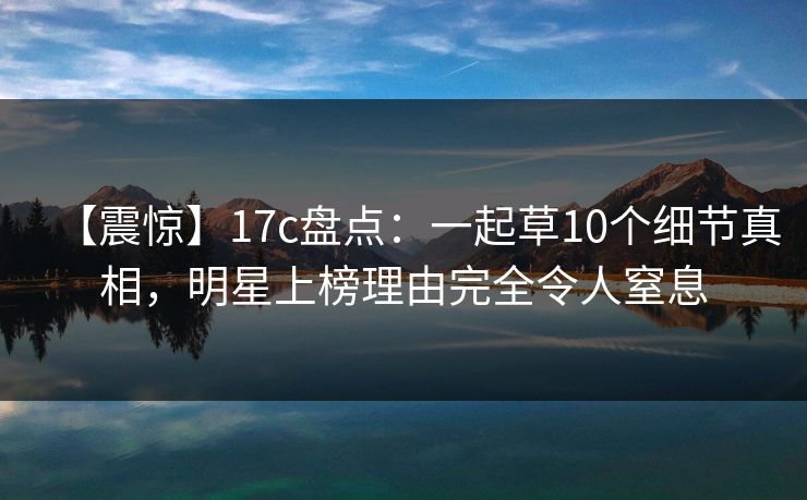 【震惊】17c盘点：一起草10个细节真相，明星上榜理由完全令人窒息