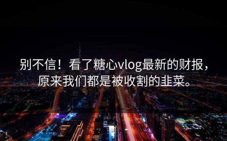 别不信！看了糖心vlog最新的财报，原来我们都是被收割的韭菜。