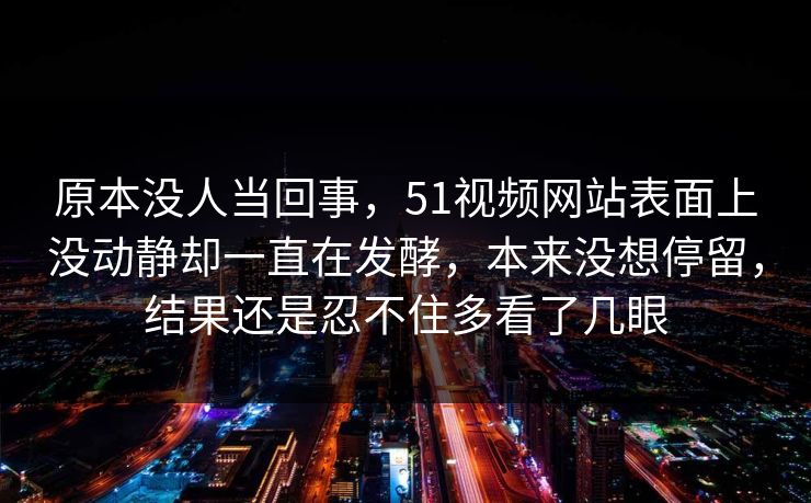 原本没人当回事，51视频网站表面上没动静却一直在发酵，本来没想停留，结果还是忍不住多看了几眼