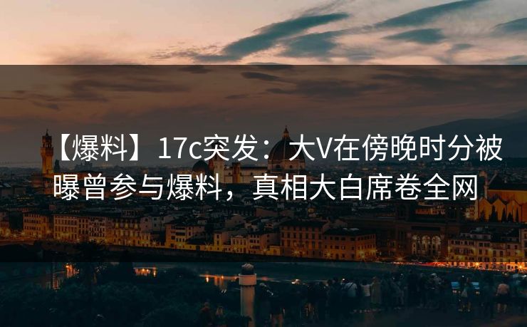 【爆料】17c突发：大V在傍晚时分被曝曾参与爆料，真相大白席卷全网