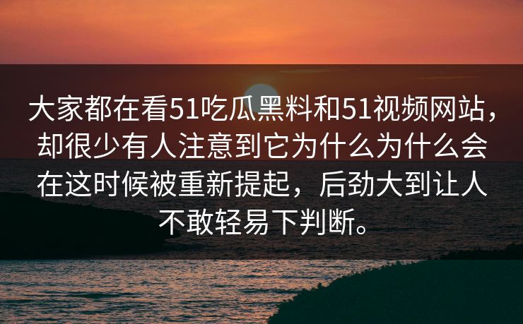 大家都在看51吃瓜黑料和51视频网站，却很少有人注意到它为什么为什么会在这时候被重新提起，后劲大到让人不敢轻易下判断。