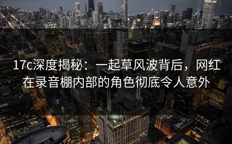 17c深度揭秘：一起草风波背后，网红在录音棚内部的角色彻底令人意外