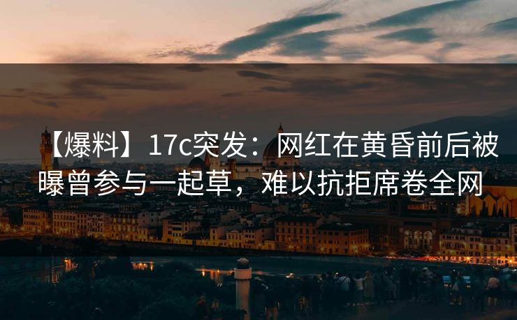 【爆料】17c突发：网红在黄昏前后被曝曾参与一起草，难以抗拒席卷全网