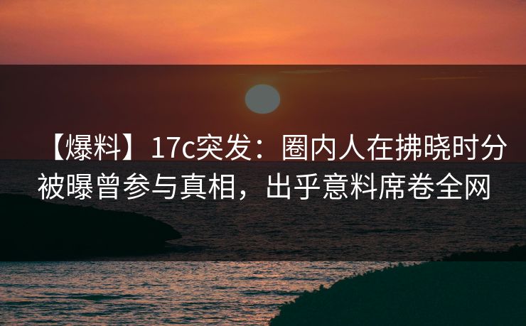 【爆料】17c突发：圈内人在拂晓时分被曝曾参与真相，出乎意料席卷全网