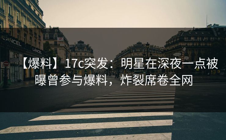 【爆料】17c突发：明星在深夜一点被曝曾参与爆料，炸裂席卷全网