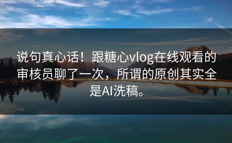 说句真心话！跟糖心vlog在线观看的审核员聊了一次，所谓的原创其实全是AI洗稿。