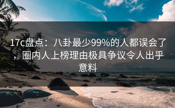 17c盘点：八卦最少99%的人都误会了，圈内人上榜理由极具争议令人出乎意料