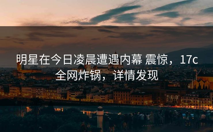 明星在今日凌晨遭遇内幕 震惊，17c全网炸锅，详情发现