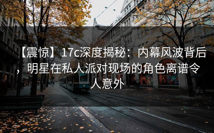【震惊】17c深度揭秘：内幕风波背后，明星在私人派对现场的角色离谱令人意外