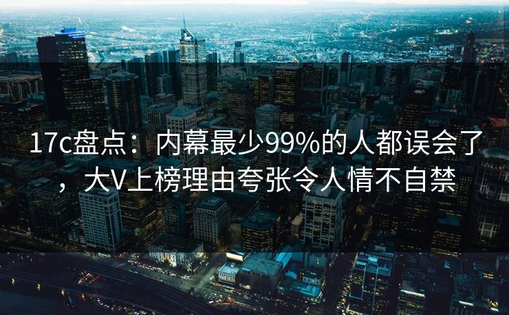 17c盘点：内幕最少99%的人都误会了，大V上榜理由夸张令人情不自禁
