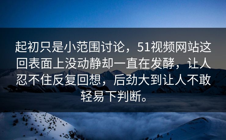 起初只是小范围讨论，51视频网站这回表面上没动静却一直在发酵，让人忍不住反复回想，后劲大到让人不敢轻易下判断。