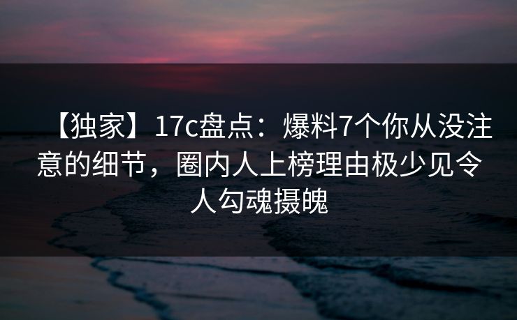 【独家】17c盘点：爆料7个你从没注意的细节，圈内人上榜理由极少见令人勾魂摄魄