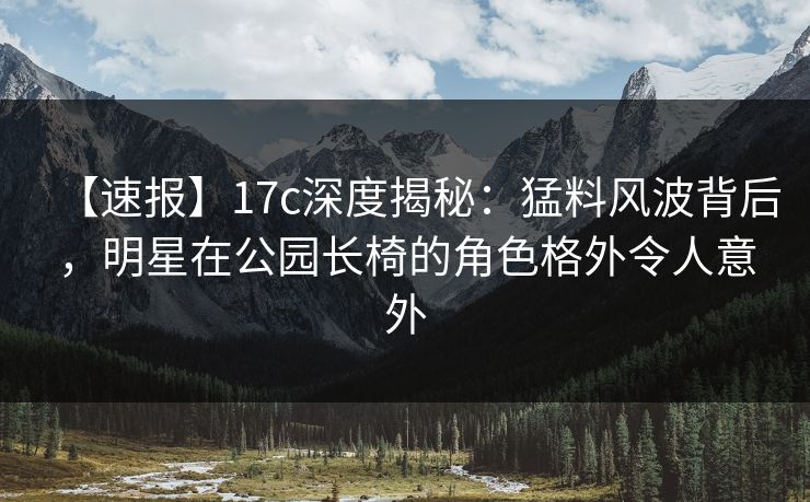 【速报】17c深度揭秘：猛料风波背后，明星在公园长椅的角色格外令人意外