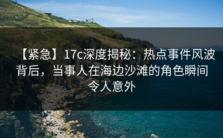 【紧急】17c深度揭秘：热点事件风波背后，当事人在海边沙滩的角色瞬间令人意外