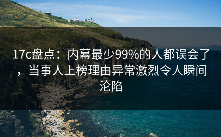 17c盘点：内幕最少99%的人都误会了，当事人上榜理由异常激烈令人瞬间沦陷