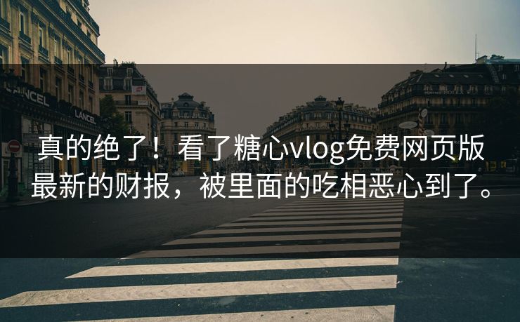 真的绝了！看了糖心vlog免费网页版最新的财报，被里面的吃相恶心到了。