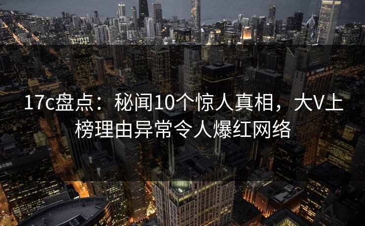 17c盘点：秘闻10个惊人真相，大V上榜理由异常令人爆红网络