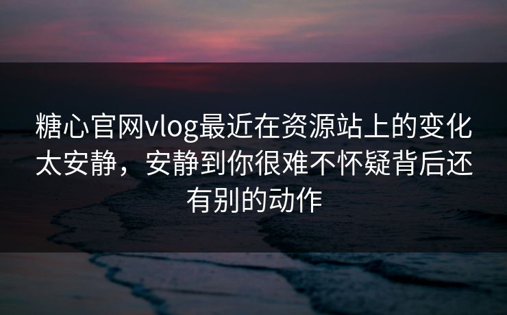 糖心官网vlog最近在资源站上的变化太安静，安静到你很难不怀疑背后还有别的动作