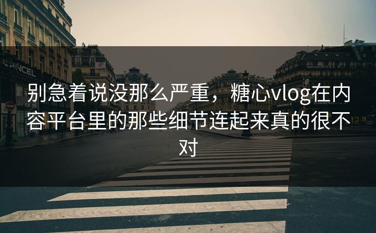 别急着说没那么严重，糖心vlog在内容平台里的那些细节连起来真的很不对