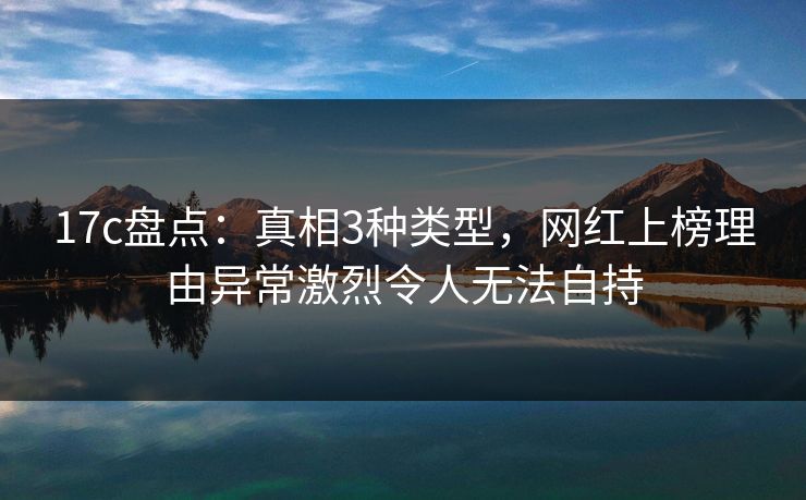 17c盘点：真相3种类型，网红上榜理由异常激烈令人无法自持