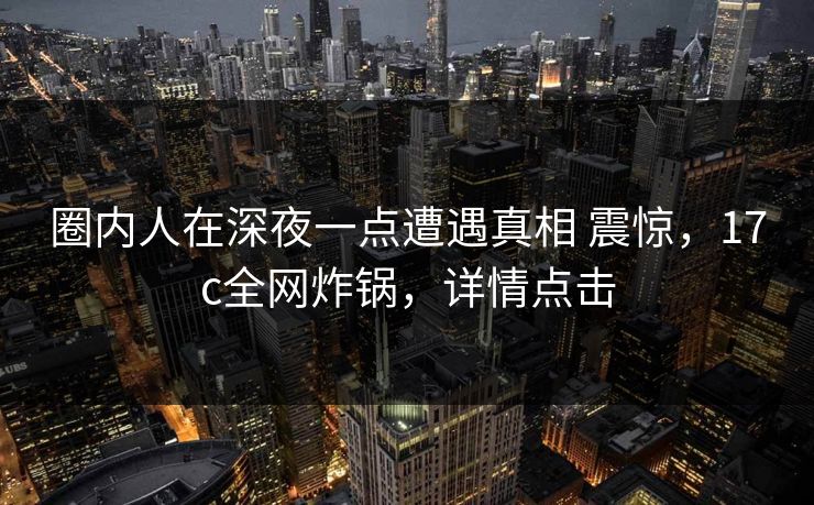 圈内人在深夜一点遭遇真相 震惊，17c全网炸锅，详情点击