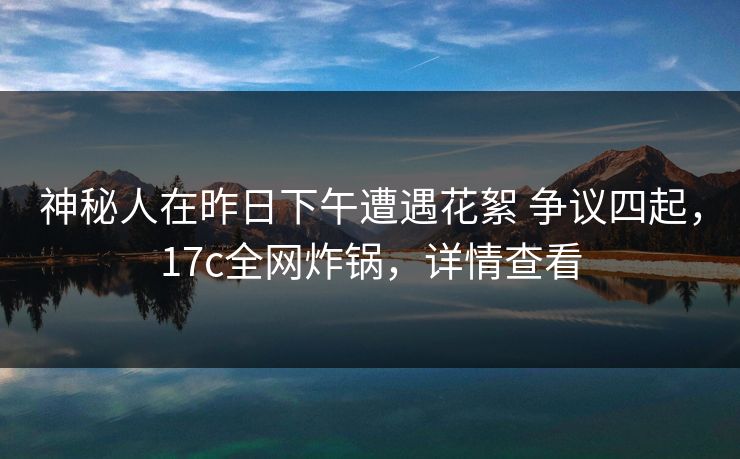 神秘人在昨日下午遭遇花絮 争议四起，17c全网炸锅，详情查看