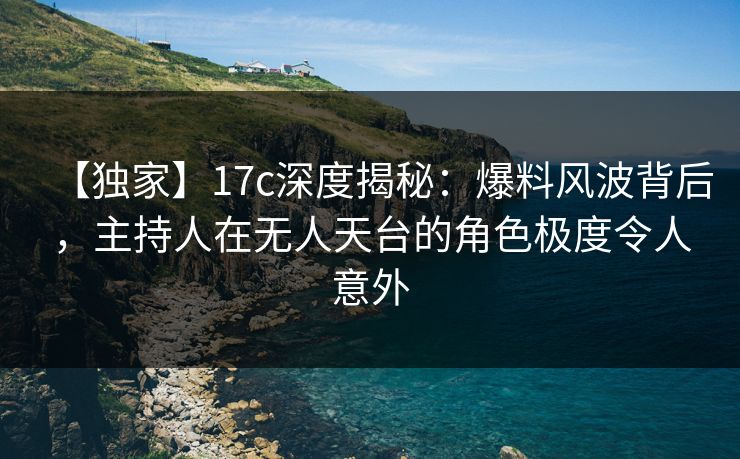 【独家】17c深度揭秘：爆料风波背后，主持人在无人天台的角色极度令人意外