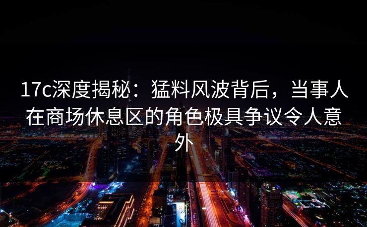 17c深度揭秘：猛料风波背后，当事人在商场休息区的角色极具争议令人意外