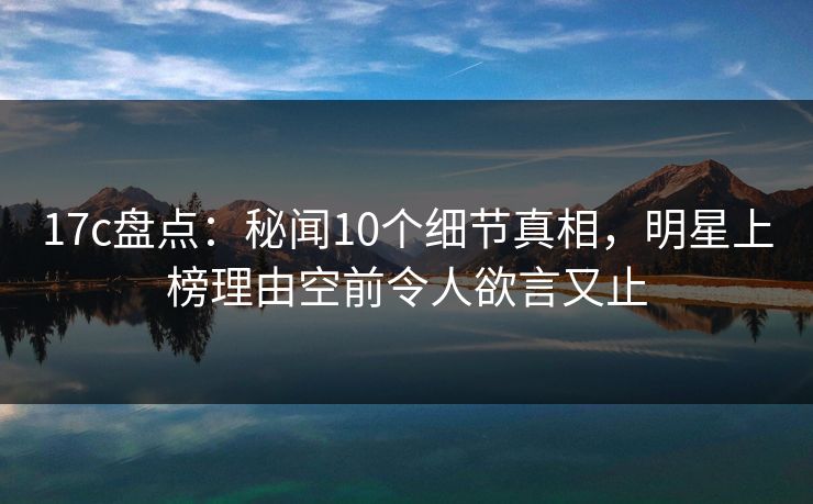 17c盘点：秘闻10个细节真相，明星上榜理由空前令人欲言又止